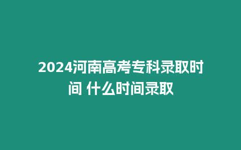 2024河南高考專科錄取時間 什么時間錄取