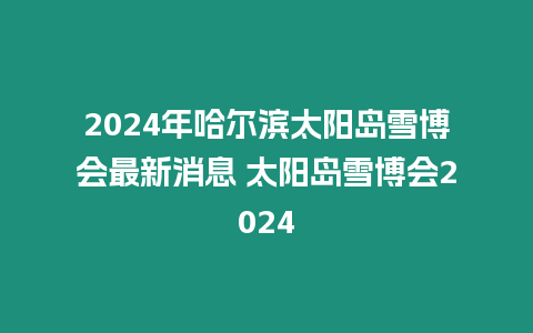 2024年哈爾濱太陽島雪博會最新消息 太陽島雪博會2024