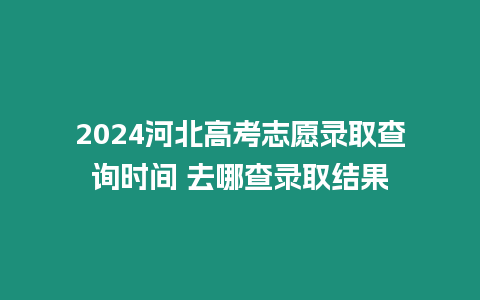 2024河北高考志愿錄取查詢時間 去哪查錄取結果