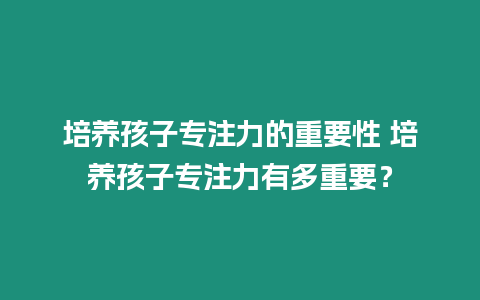 培養孩子專注力的重要性 培養孩子專注力有多重要？