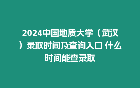 2024中國地質大學（武漢）錄取時間及查詢入口 什么時間能查錄取