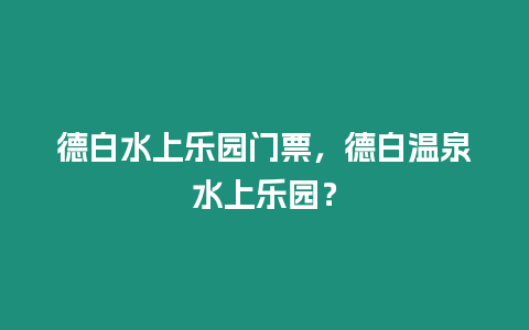 德白水上樂園門票，德白溫泉水上樂園？