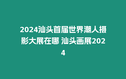 2024汕頭首屆世界潮人攝影大展在哪 汕頭畫(huà)展2024