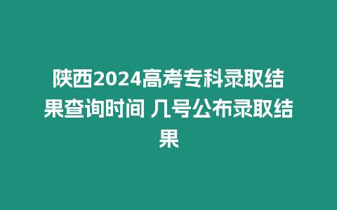 陜西2024高考專科錄取結果查詢時間 幾號公布錄取結果