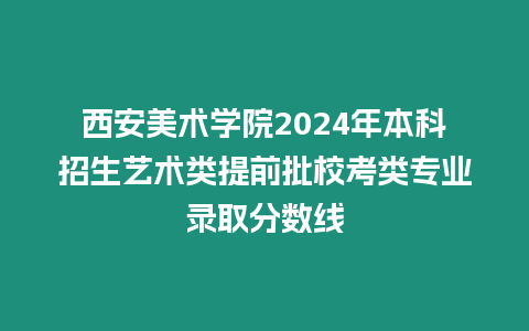 西安美術學院2024年本科招生藝術類提前批校考類專業錄取分數線