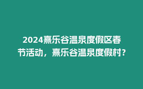 2024熹樂谷溫泉度假區春節活動，熹樂谷溫泉度假村？