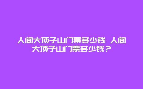 人間大頂子山門票多少錢 人間大頂子山門票多少錢？