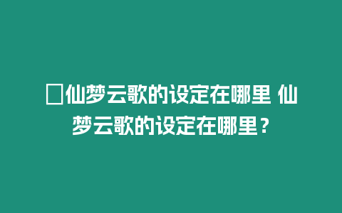 ?仙夢云歌的設(shè)定在哪里 仙夢云歌的設(shè)定在哪里？