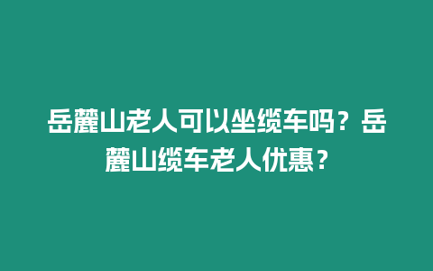 岳麓山老人可以坐纜車嗎？岳麓山纜車老人優惠？