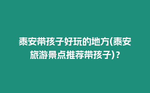 泰安帶孩子好玩的地方(泰安旅游景點推薦帶孩子)？