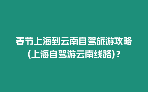 春節上海到云南自駕旅游攻略(上海自駕游云南線路)？