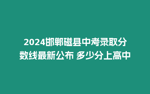 2024邯鄲磁縣中考錄取分?jǐn)?shù)線最新公布 多少分上高中