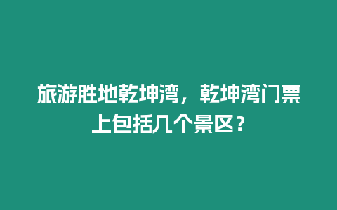 旅游勝地乾坤灣，乾坤灣門票上包括幾個景區？