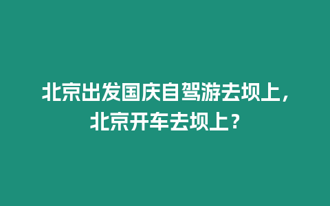 北京出發國慶自駕游去壩上，北京開車去壩上？