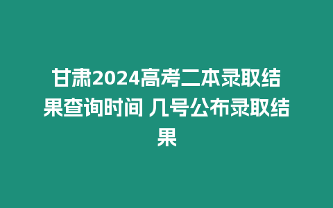 甘肅2024高考二本錄取結果查詢時間 幾號公布錄取結果