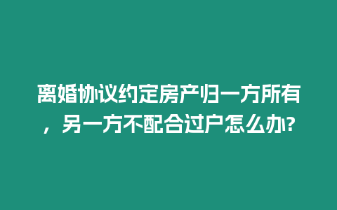 離婚協(xié)議約定房產(chǎn)歸一方所有，另一方不配合過戶怎么辦?