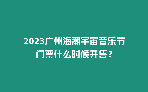 2023廣州海潮宇宙音樂節(jié)門票什么時候開售？