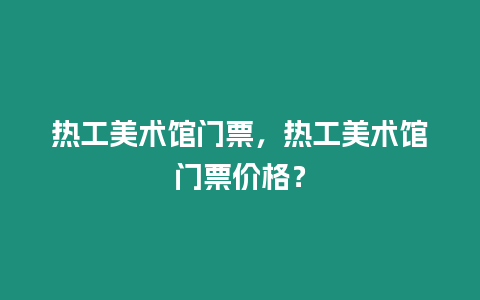 熱工美術館門票，熱工美術館門票價格？