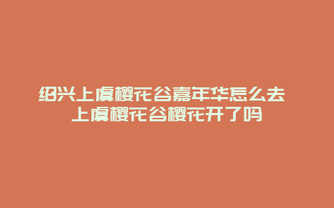 紹興上虞櫻花谷嘉年華怎么去 上虞櫻花谷櫻花開了嗎