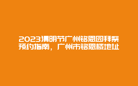 2024清明節(jié)廣州銘恩園拜祭預(yù)約指南，廣州市銘恩樓地址