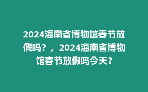 2024海南省博物館春節放假嗎？，2024海南省博物館春節放假嗎今天？