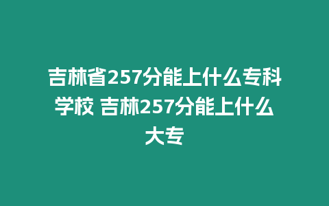 吉林省257分能上什么專科學校 吉林257分能上什么大專