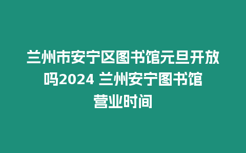 蘭州市安寧區圖書館元旦開放嗎2024 蘭州安寧圖書館營業時間