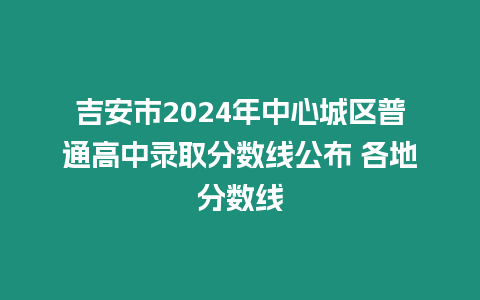 吉安市2024年中心城區(qū)普通高中錄取分數線公布 各地分數線