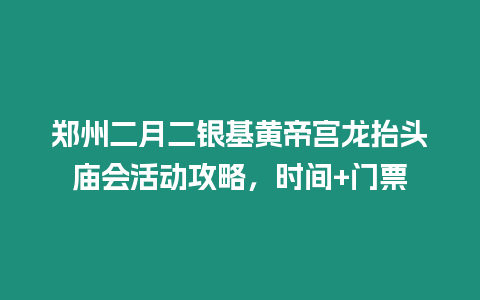 鄭州二月二銀基黃帝宮龍抬頭廟會活動攻略，時間+門票