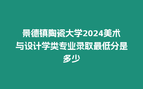 景德鎮陶瓷大學2024美術與設計學類專業錄取最低分是多少