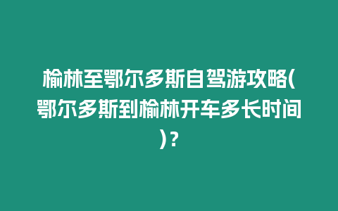 榆林至鄂爾多斯自駕游攻略(鄂爾多斯到榆林開車多長(zhǎng)時(shí)間)？