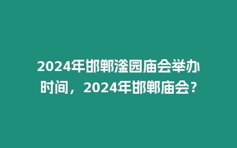 2024年邯鄲滏園廟會舉辦時間，2024年邯鄲廟會？