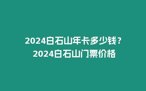 2024白石山年卡多少錢？ 2024白石山門票價格