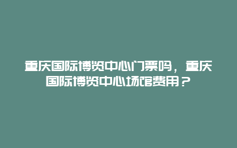 重慶國際博覽中心門票嗎，重慶國際博覽中心場館費用？