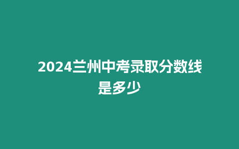 2024蘭州中考錄取分?jǐn)?shù)線是多少