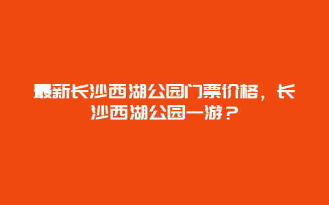 最新長沙西湖公園門票價格，長沙西湖公園一游？