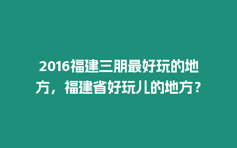 2016福建三朋最好玩的地方，福建省好玩兒的地方？