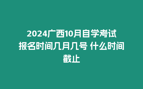 2024廣西10月自學考試報名時間幾月幾號 什么時間截止