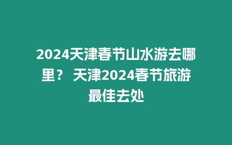 2024天津春節(jié)山水游去哪里？ 天津2024春節(jié)旅游最佳去處