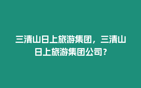 三清山日上旅游集團(tuán)，三清山日上旅游集團(tuán)公司？