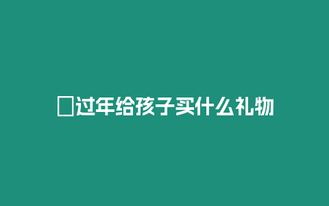 ?過年給孩子買什么禮物