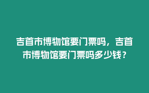 吉首市博物館要門票嗎，吉首市博物館要門票嗎多少錢？