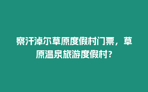 察汗淖爾草原度假村門票，草原溫泉旅游度假村？