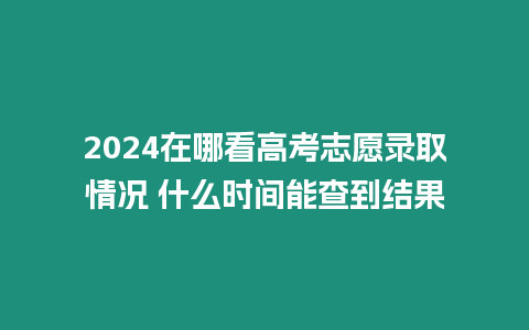 2024在哪看高考志愿錄取情況 什么時間能查到結果