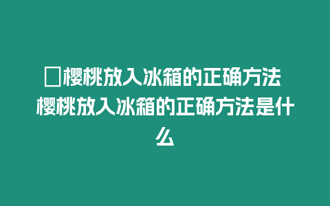 ?櫻桃放入冰箱的正確方法 櫻桃放入冰箱的正確方法是什么