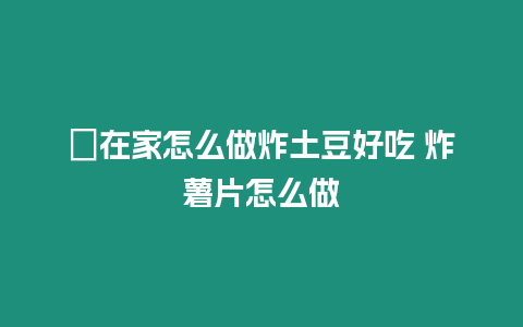 ?在家怎么做炸土豆好吃 炸薯片怎么做