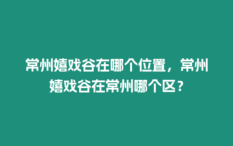 常州嬉戲谷在哪個位置，常州嬉戲谷在常州哪個區(qū)？