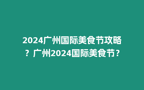 2024廣州國際美食節攻略？廣州2024國際美食節？