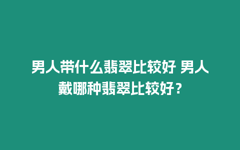 男人帶什么翡翠比較好 男人戴哪種翡翠比較好？