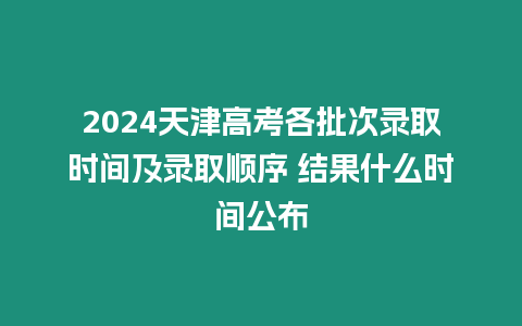 2024天津高考各批次錄取時間及錄取順序 結果什么時間公布